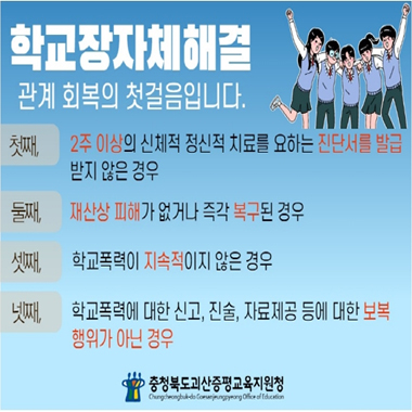 학교장자체해결 관계회복의 첫걸음입니다. 첫째, 2주이상의 신체적 정신적 치료를 요하는 진단서를 발급 받지 않은 경우. 둘째, 재산상 피해가 없거나 즉각 복구된 경우. 셋째, 학교폭력이 지속적이지 않은 경우. 넷째, 학교폭력에 대한 신고, 진술, 자료제공 등에 대한 보복 행위가 아닌 경우. 충청북도괴산증평교육지원청